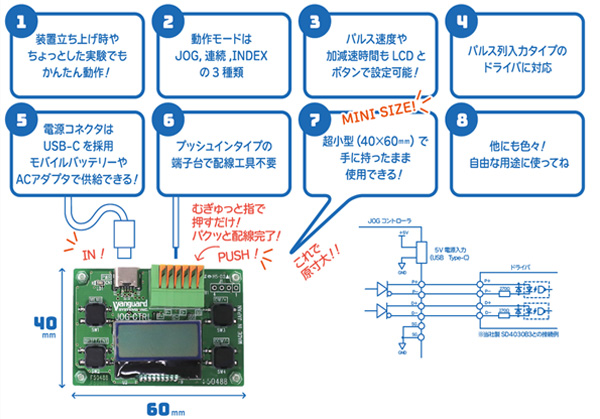 1:装置立ち上げ時やちょっとした実験でもかんたん動作! 2:動作モードはJOG、連続、INDEXの3種類 3:パルス速度や加減速時間もLCDとボタンで設定可能! 4:パルス列入力タイプのドライバに対応 5:電源コネクタはUSB-Cを採用、モバイルバッテリーやACアダプタで供給できる! 6:プッシュタイプの端子台で配線工具不要 7:ミニサイズ!超小型(40×60mm)で手に持ったまま使用できる! 8:他にも色々!自由な用途に使ってね