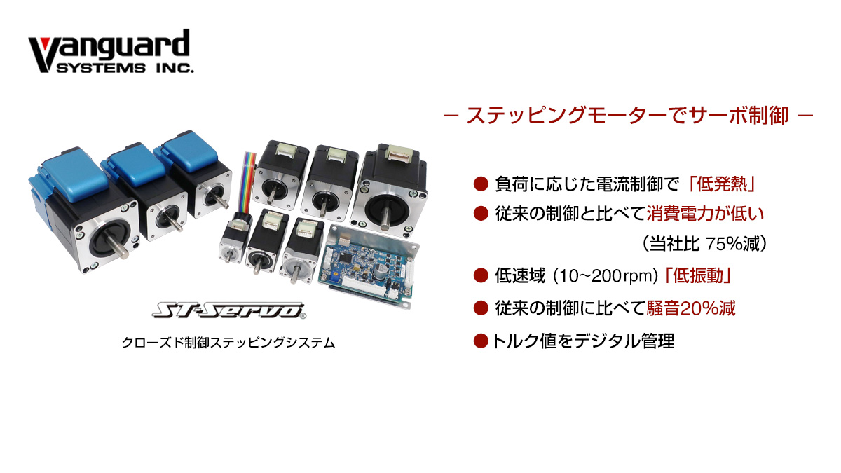 ステッピングモータでサーボ制御 (1)負荷に応じた電流制御で「低発熱」 (2)従来の制御と比べて消費電力が低い（当社比75％減） (3)低速域（10〜200rpm）「低振動」 (4)従来の制御に比べて騒音20％減 (5)トルク値をデジタル管理
